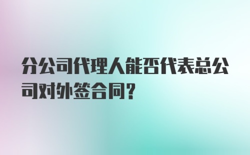 分公司代理人能否代表总公司对外签合同？