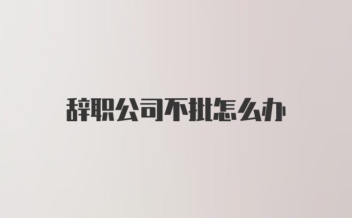 辞职公司不批怎么办