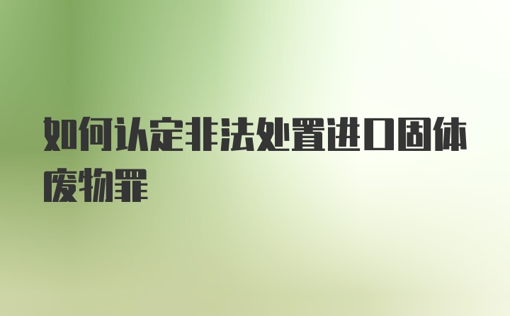 如何认定非法处置进口固体废物罪