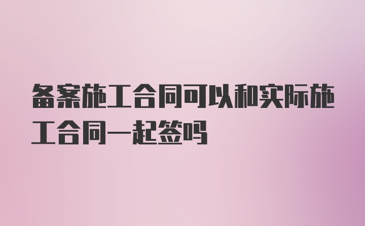 备案施工合同可以和实际施工合同一起签吗