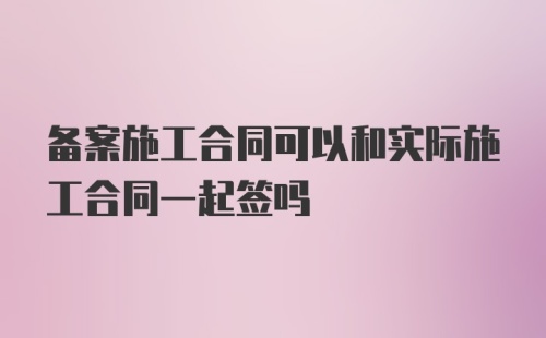 备案施工合同可以和实际施工合同一起签吗