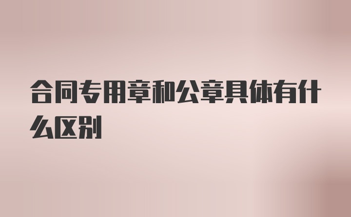 合同专用章和公章具体有什么区别