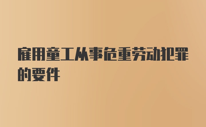 雇用童工从事危重劳动犯罪的要件