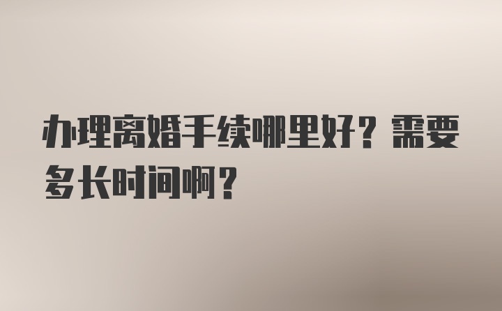 办理离婚手续哪里好？需要多长时间啊？