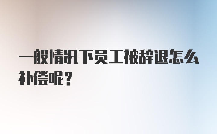 一般情况下员工被辞退怎么补偿呢?