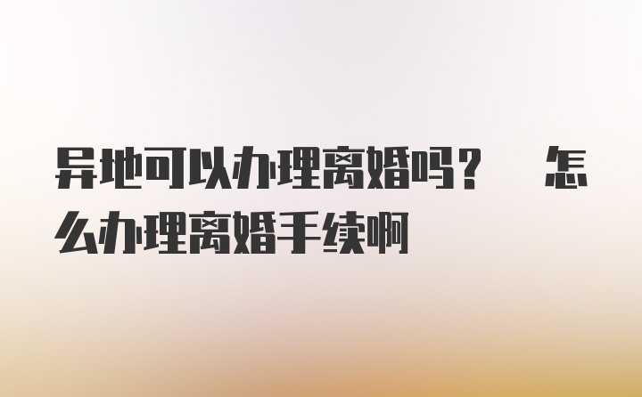 异地可以办理离婚吗? 怎么办理离婚手续啊