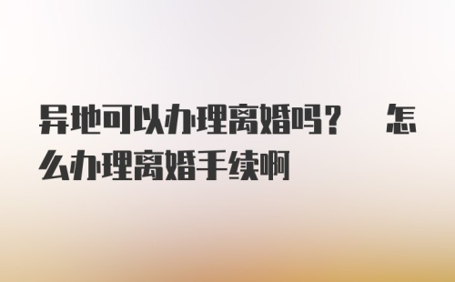 异地可以办理离婚吗? 怎么办理离婚手续啊