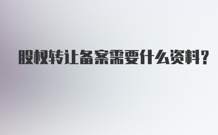 股权转让备案需要什么资料？