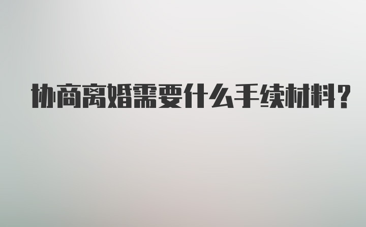 协商离婚需要什么手续材料？