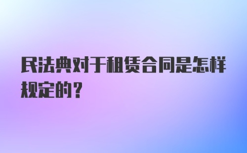 民法典对于租赁合同是怎样规定的？