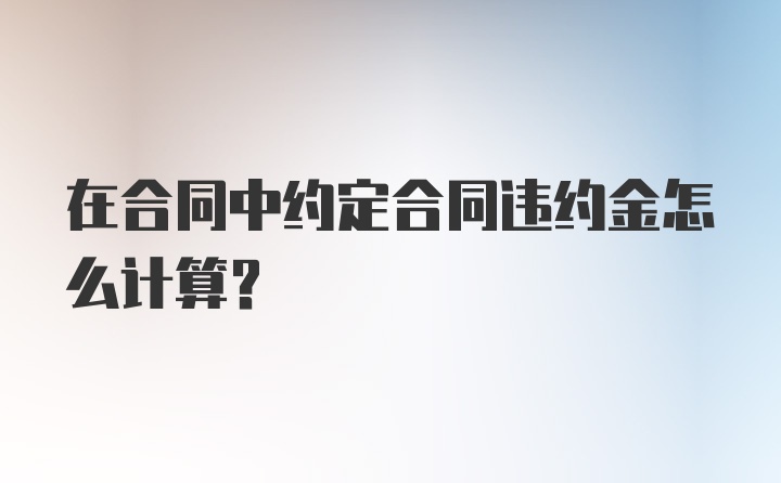 在合同中约定合同违约金怎么计算？