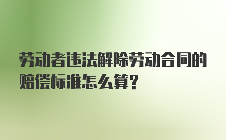 劳动者违法解除劳动合同的赔偿标准怎么算？