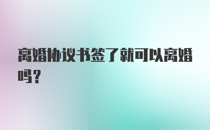 离婚协议书签了就可以离婚吗?