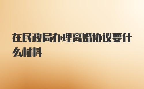 在民政局办理离婚协议要什么材料