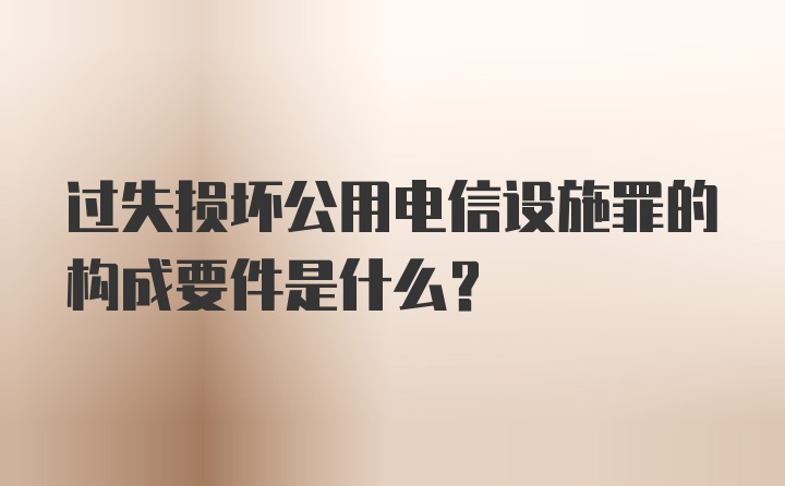 过失损坏公用电信设施罪的构成要件是什么？