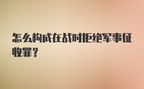 怎么构成在战时拒绝军事征收罪？