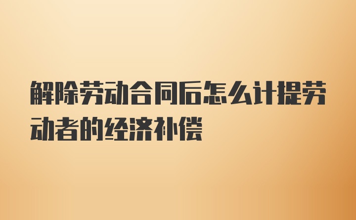 解除劳动合同后怎么计提劳动者的经济补偿