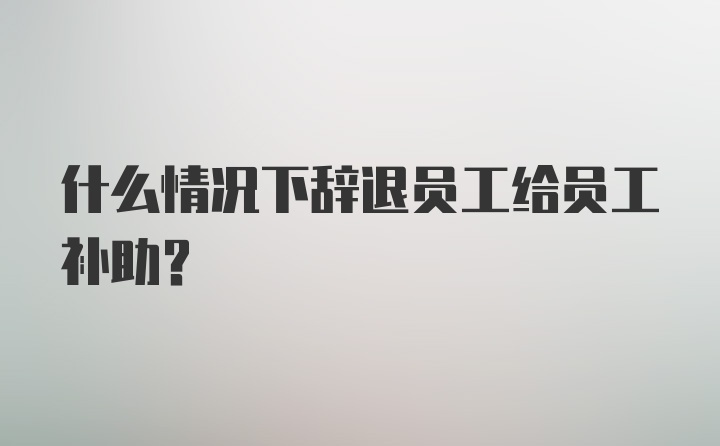 什么情况下辞退员工给员工补助?