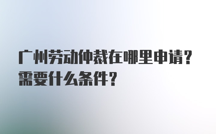 广州劳动仲裁在哪里申请？需要什么条件？