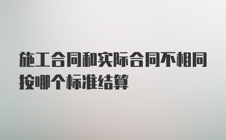 施工合同和实际合同不相同按哪个标准结算