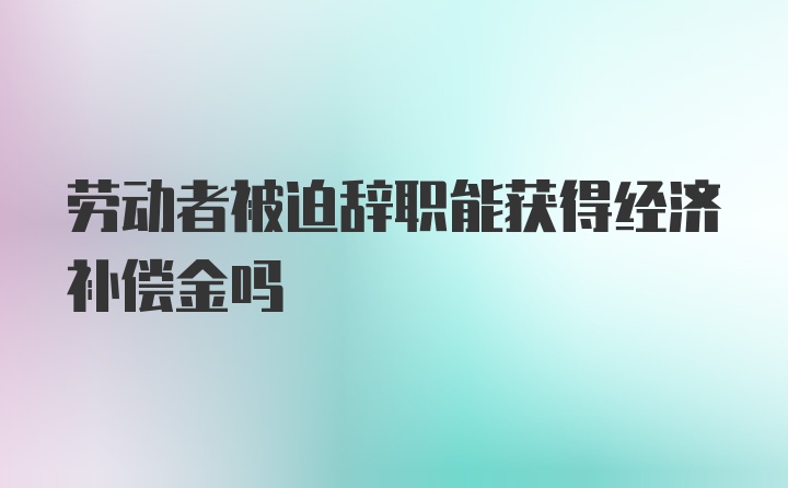 劳动者被迫辞职能获得经济补偿金吗