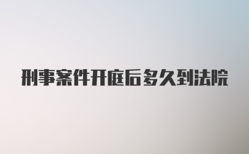 刑事案件开庭后多久到法院