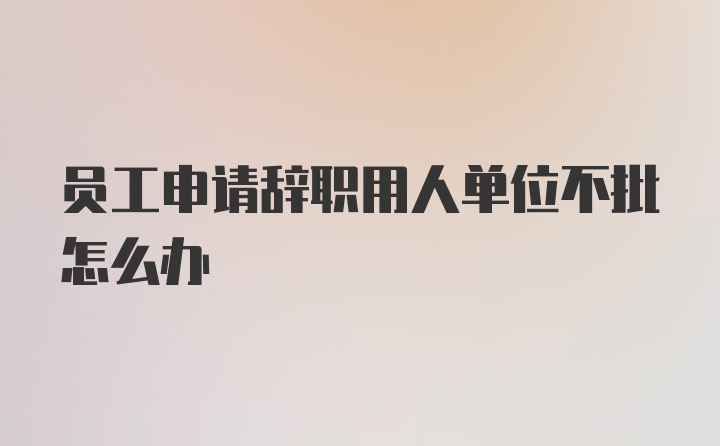 员工申请辞职用人单位不批怎么办