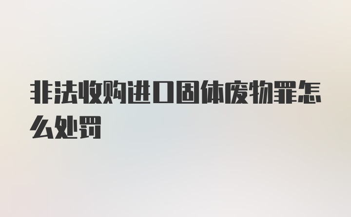 非法收购进口固体废物罪怎么处罚