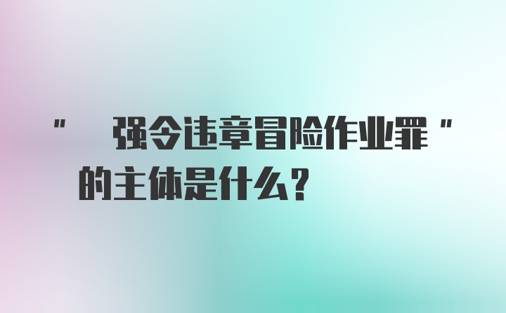 " 强令违章冒险作业罪" 的主体是什么？