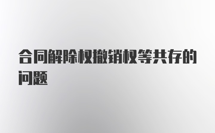 合同解除权撤销权等共存的问题