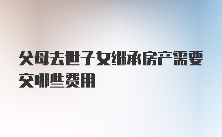 父母去世子女继承房产需要交哪些费用