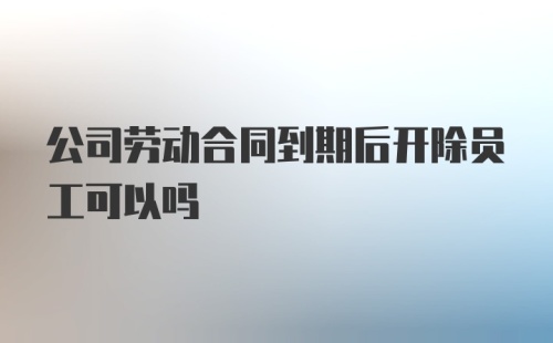 公司劳动合同到期后开除员工可以吗