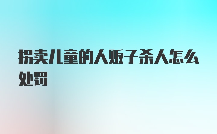 拐卖儿童的人贩子杀人怎么处罚