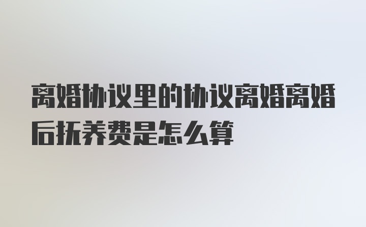 离婚协议里的协议离婚离婚后抚养费是怎么算