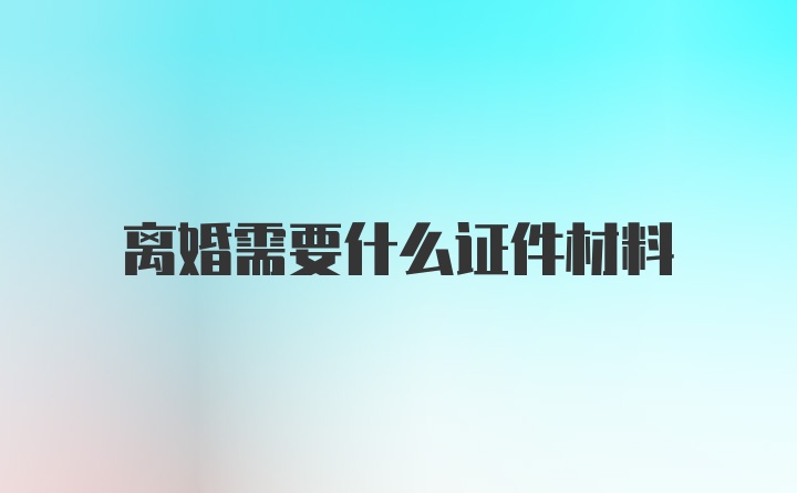 离婚需要什么证件材料