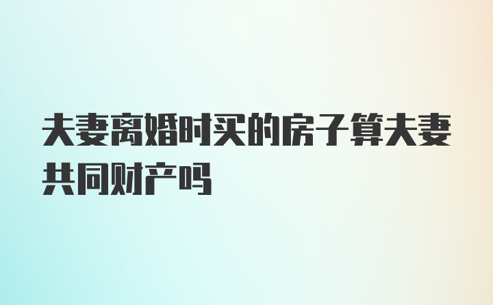 夫妻离婚时买的房子算夫妻共同财产吗