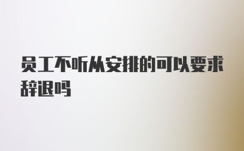 员工不听从安排的可以要求辞退吗