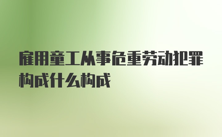 雇用童工从事危重劳动犯罪构成什么构成