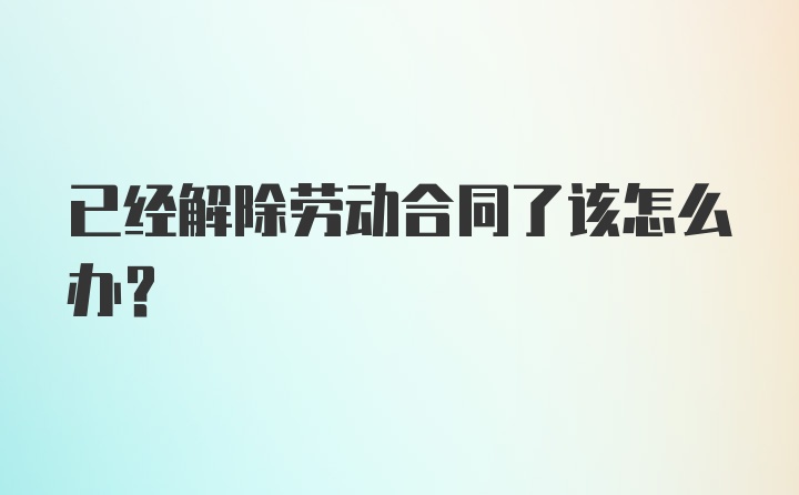 已经解除劳动合同了该怎么办？