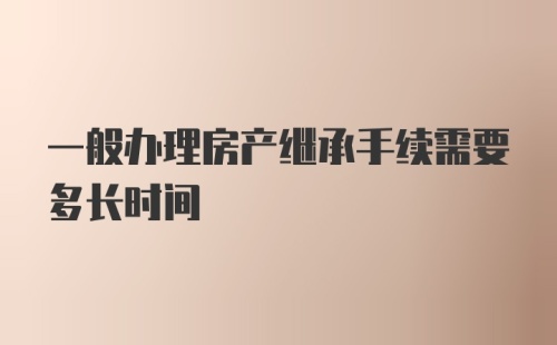 一般办理房产继承手续需要多长时间