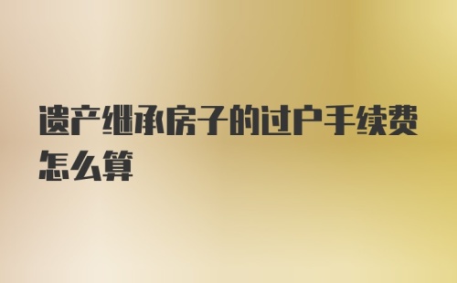 遗产继承房子的过户手续费怎么算