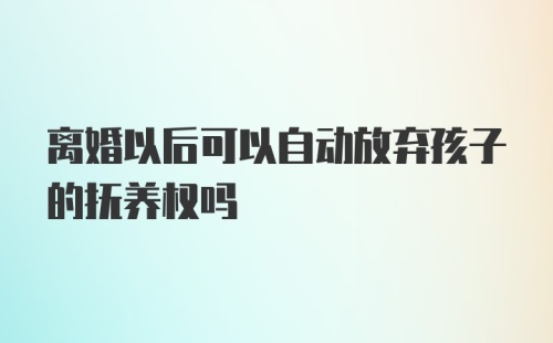 离婚以后可以自动放弃孩子的抚养权吗