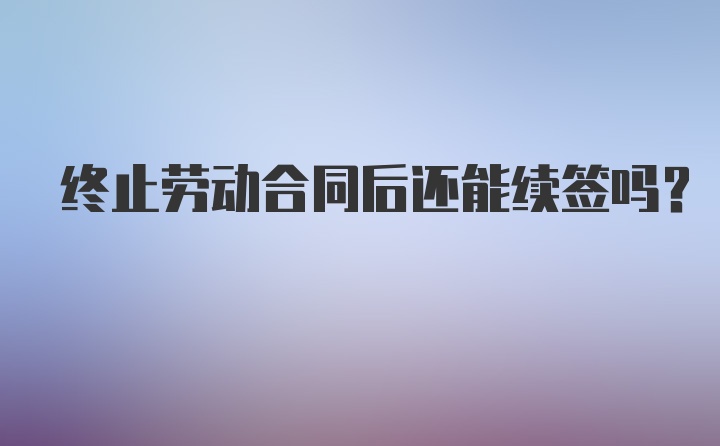 终止劳动合同后还能续签吗？