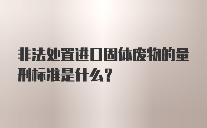 非法处置进口固体废物的量刑标准是什么？