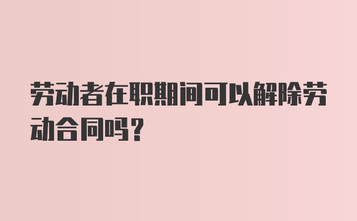 劳动者在职期间可以解除劳动合同吗？