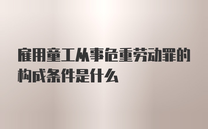 雇用童工从事危重劳动罪的构成条件是什么