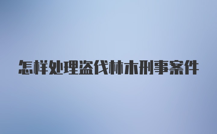 怎样处理盗伐林木刑事案件