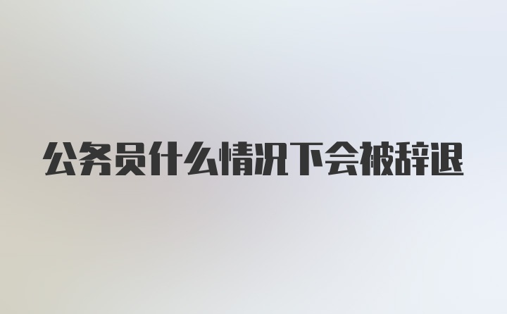 公务员什么情况下会被辞退