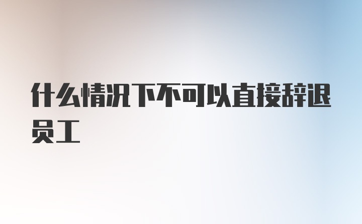 什么情况下不可以直接辞退员工