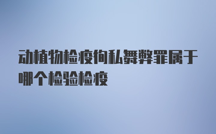 动植物检疫徇私舞弊罪属于哪个检验检疫